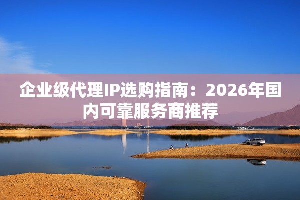 企业级代理IP选购指南：2026年国内可靠服务商推荐