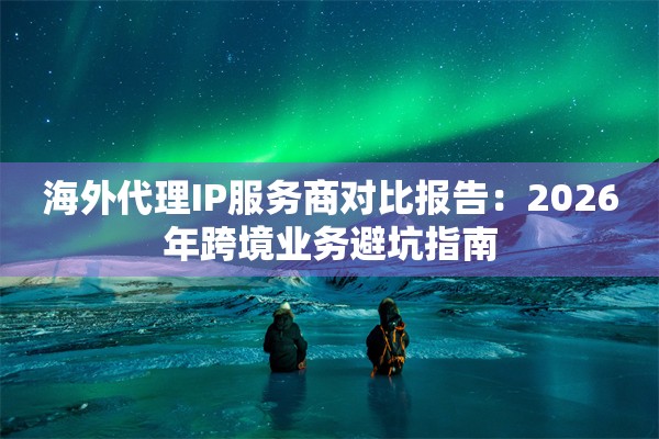 海外代理IP服务商对比报告：2026年跨境业务避坑指南