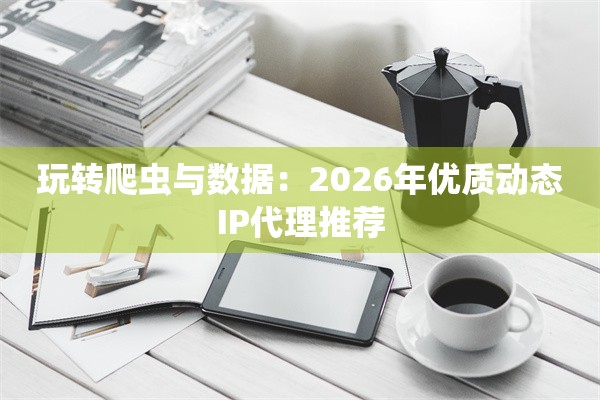 玩转爬虫与数据：2026年优质动态IP代理推荐