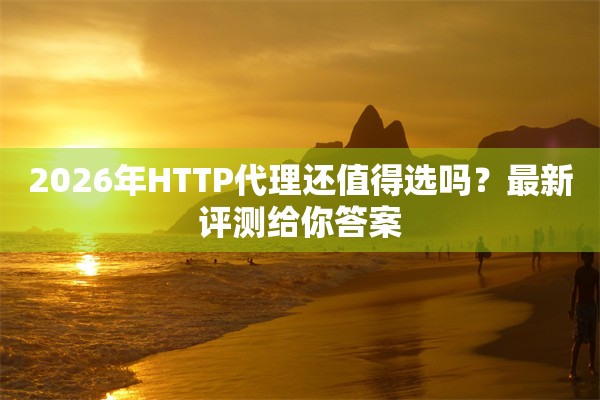 2026年HTTP代理还值得选吗?最新评测给你答案