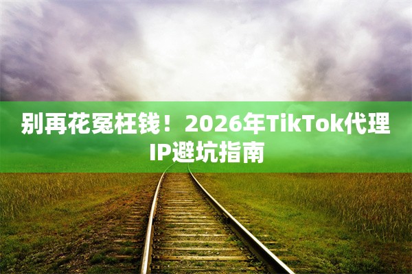 别再花冤枉钱!2026年TikTok代理IP避坑指南