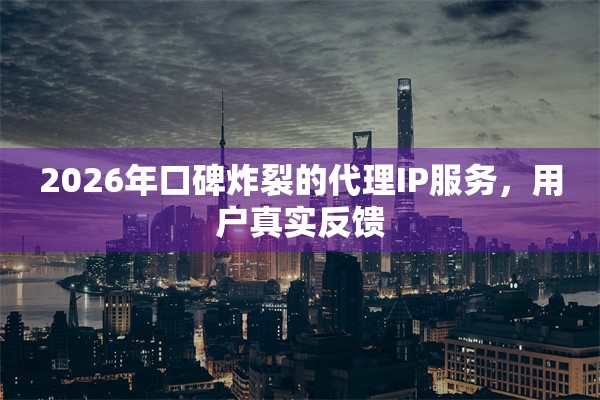 2026年口碑炸裂的代理IP服务,用户真实反馈