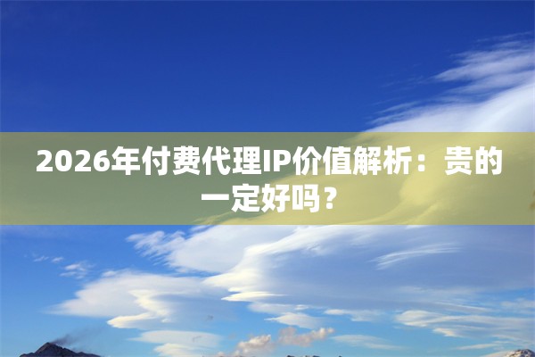 2026年付费代理IP价值解析：贵的一定好吗？