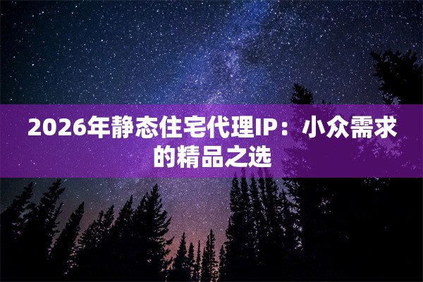 2026年静态住宅代理IP：小众需求的精品之选