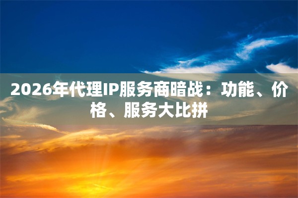 2026年代理IP服务商暗战：功能、价格、服务大比拼
