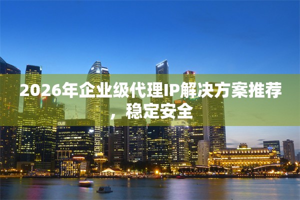 2026年企业级代理IP解决方案推荐，稳定安全