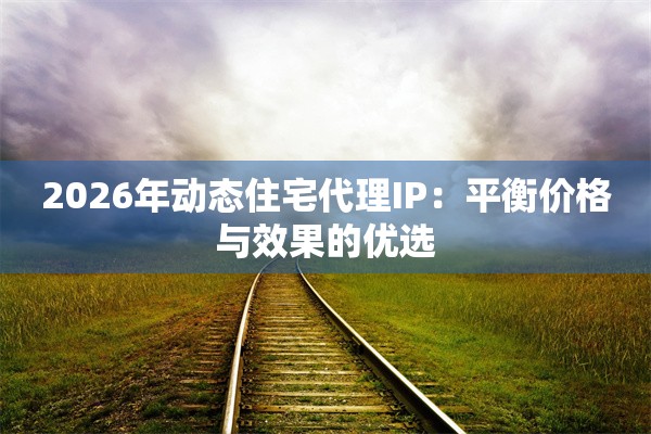 2026年动态住宅代理IP：平衡价格与效果的优选