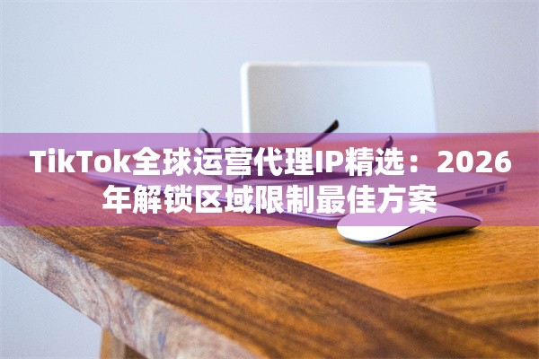 TikTok全球运营代理IP精选：2026年解锁区域限制最佳方案