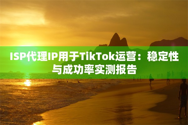ISP代理IP用于TikTok运营：稳定性与成功率实测报告