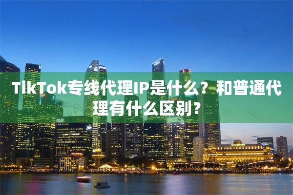 TikTok专线代理IP是什么？和普通代理有什么区别？