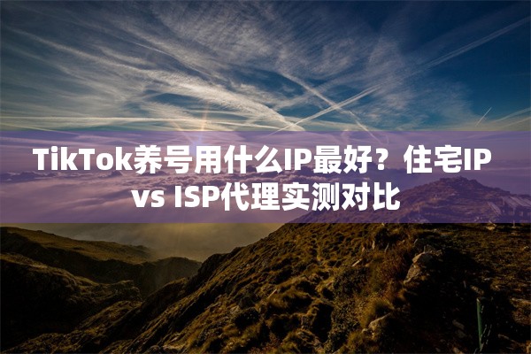 TikTok养号用什么IP最好？住宅IP vs ISP代理实测对比
