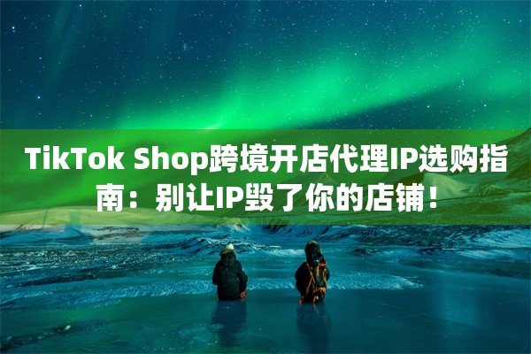 TikTok Shop跨境开店代理IP选购指南：别让IP毁了你的店铺！