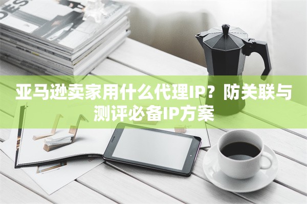 亚马逊卖家用什么代理IP？防关联与测评必备IP方案
