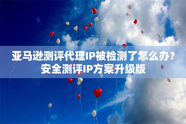 亚马逊测评代理IP被检测了怎么办？安全测评IP方案升级版