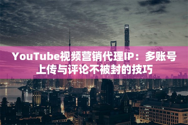 YouTube视频营销代理IP：多账号上传与评论不被封的技巧