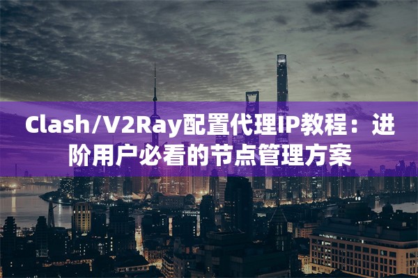 Clash/V2Ray配置代理IP教程：进阶用户必看的节点管理方案