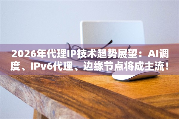 2026年代理IP技术趋势展望:AI调度、IPv6代理、边缘节点将成主流!