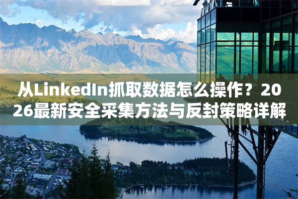 从LinkedIn抓取数据怎么操作？2026最新安全采集方法与反封策略详解