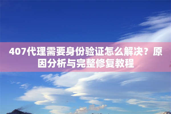407代理需要身份验证怎么解决？原因分析与完整修复教程