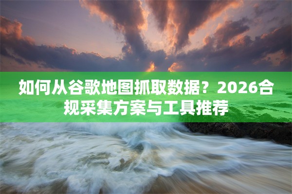 如何从谷歌地图抓取数据？2026合规采集方案与工具推荐