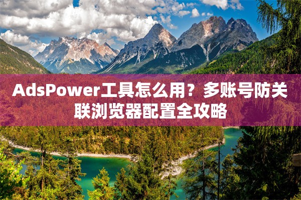 AdsPower工具怎么用？多账号防关联浏览器配置全攻略