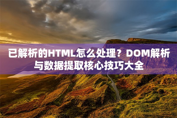 已解析的HTML怎么处理？DOM解析与数据提取核心技巧大全