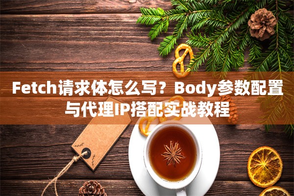Fetch请求体怎么写？Body参数配置与代理IP搭配实战教程