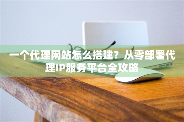 一个代理网站怎么搭建？从零部署代理IP服务平台全攻略