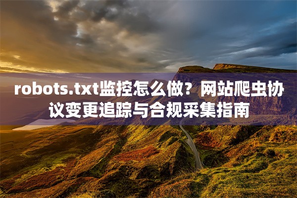 robots.txt监控怎么做？网站爬虫协议变更追踪与合规采集指南