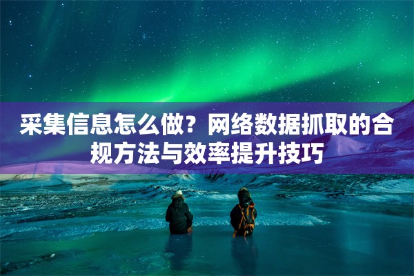 采集信息怎么做？网络数据抓取的合规方法与效率提升技巧