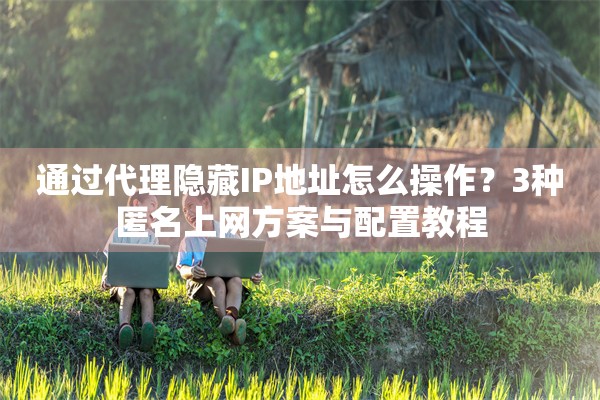 通过代理隐藏IP地址怎么操作？3种匿名上网方案与配置教程