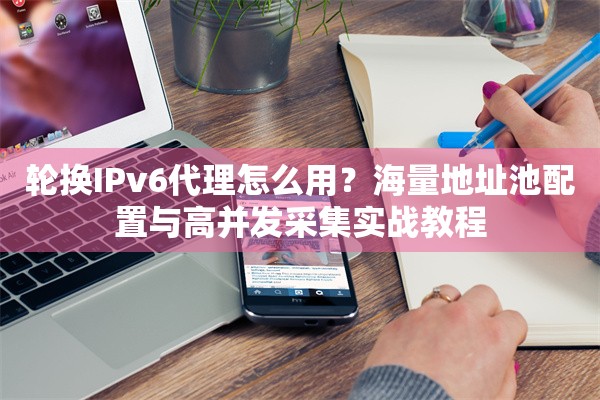 轮换IPv6代理怎么用？海量地址池配置与高并发采集实战教程