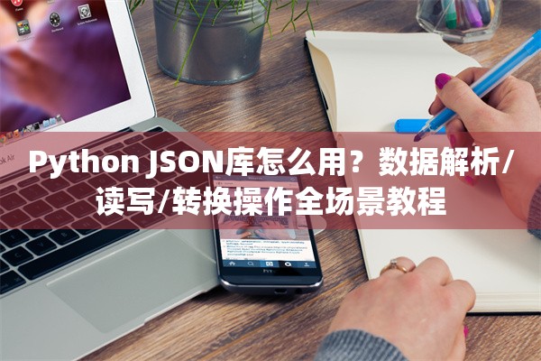 Python JSON库怎么用？数据解析/读写/转换操作全场景教程
