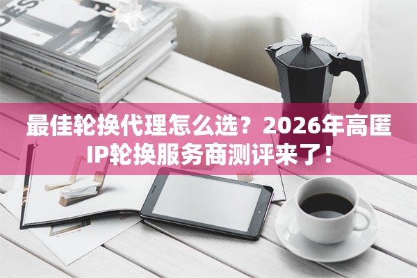 最佳轮换代理怎么选？2026年高匿IP轮换服务商测评来了！