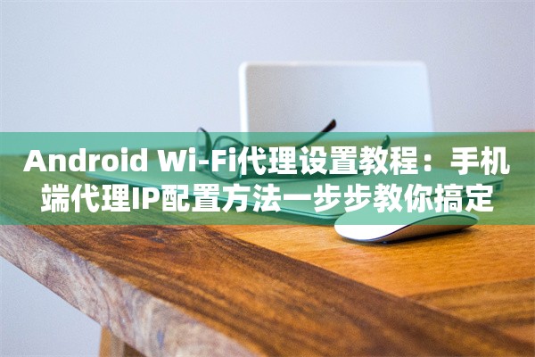 Android Wi-Fi代理设置教程：手机端代理IP配置方法一步步教你搞定