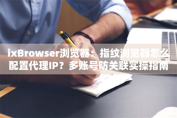 ixBrowser浏览器:指纹浏览器怎么配置代理IP?多账号防关联实操指南