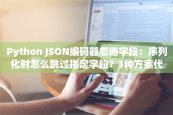 Python JSON编码器忽略字段：序列化时怎么跳过指定字段？3种方案代码实操