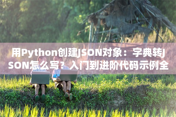 用Python创建JSON对象：字典转JSON怎么写？入门到进阶代码示例全覆盖