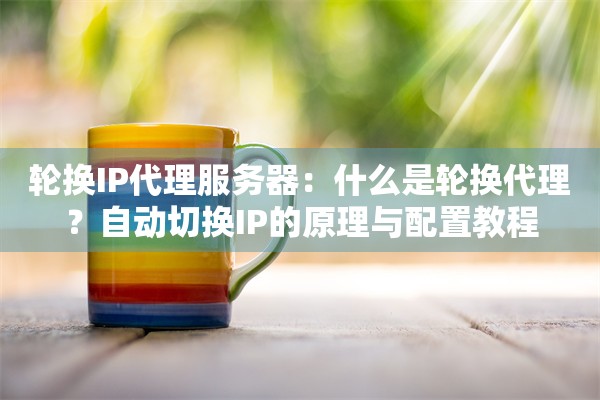 轮换IP代理服务器：什么是轮换代理？自动切换IP的原理与配置教程