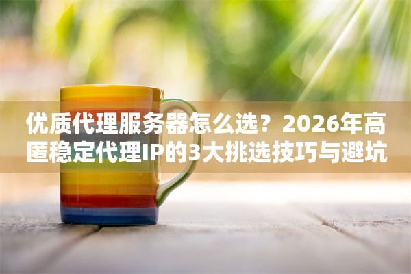 优质代理服务器怎么选?2026年高匿稳定代理IP的3大挑选技巧与避坑指南