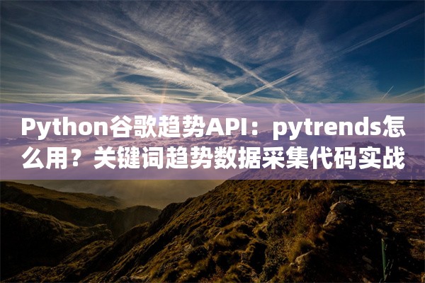 Python谷歌趋势API：pytrends怎么用？关键词趋势数据采集代码实战