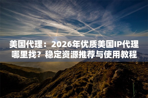 美国代理：2026年优质美国IP代理哪里找？稳定资源推荐与使用教程