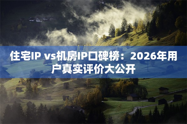 住宅IP vs机房IP口碑榜：2026年用户真实评价大公开
