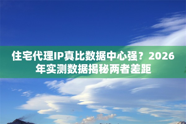 住宅代理IP真比数据中心强？2026年实测数据揭秘两者差距