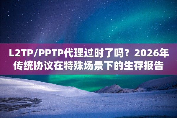 L2TP/PPTP代理过时了吗？2026年传统协议在特殊场景下的生存报告