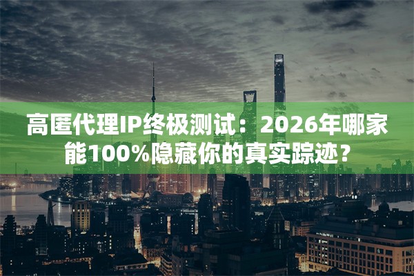 高匿代理IP终极测试：2026年哪家能100%隐藏你的真实踪迹？