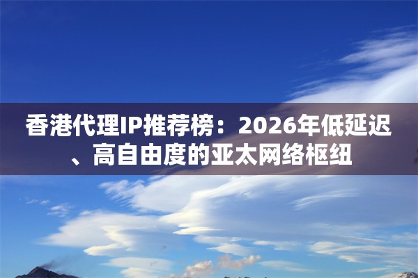 香港代理IP推荐榜：2026年低延迟、高自由度的亚太网络枢纽