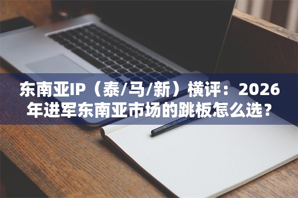 东南亚IP（泰/马/新）横评：2026年进军东南亚市场的跳板怎么选？
