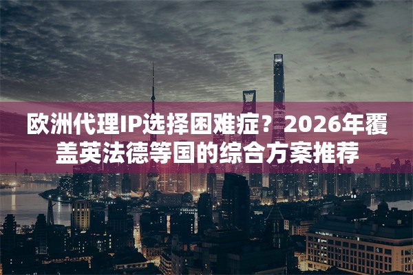 欧洲代理IP选择困难症？2026年覆盖英法德等国的综合方案推荐