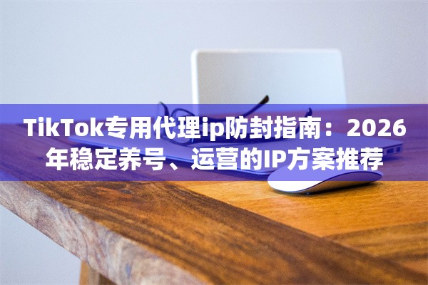 TikTok专用代理ip防封指南：2026年稳定养号、运营的IP方案推荐